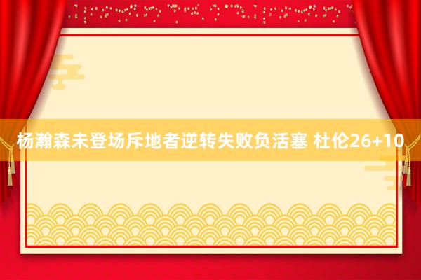 杨瀚森未登场斥地者逆转失败负活塞 杜伦26+10